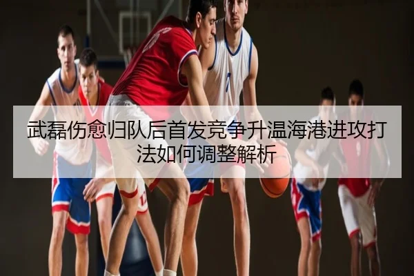 武磊伤愈归队后首发竞争升温海港进攻打法如何调整解析