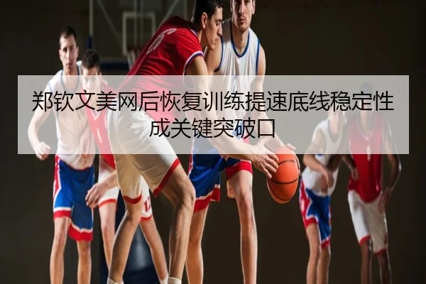 郑钦文美网后恢复训练提速底线稳定性成关键突破口