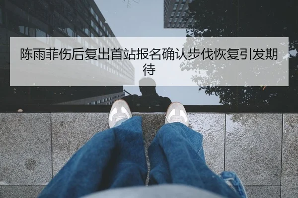 陈雨菲伤后复出首站报名确认步伐恢复引发期待