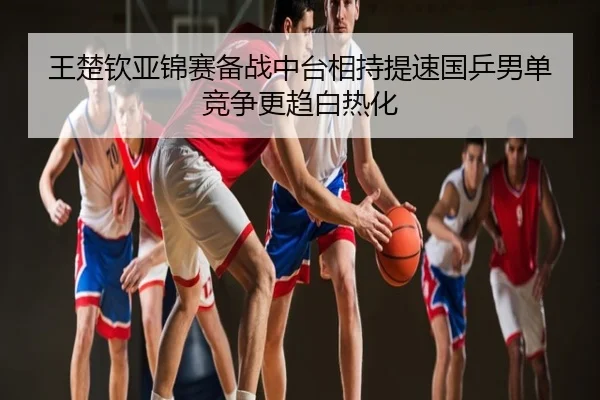 王楚钦亚锦赛备战中台相持提速国乒男单竞争更趋白热化