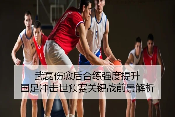 武磊伤愈后合练强度提升 国足冲击世预赛关键战前景解析